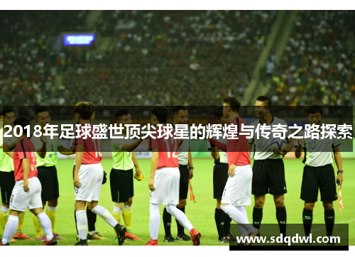 2018年足球盛世顶尖球星的辉煌与传奇之路探索