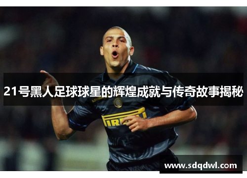 21号黑人足球球星的辉煌成就与传奇故事揭秘