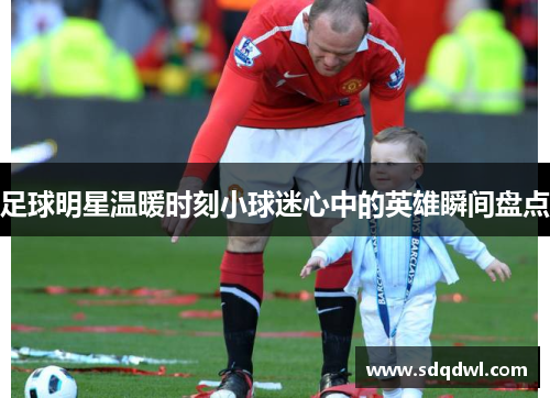 足球明星温暖时刻小球迷心中的英雄瞬间盘点