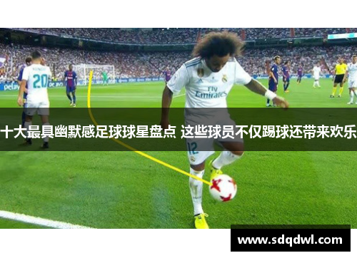 十大最具幽默感足球球星盘点 这些球员不仅踢球还带来欢乐