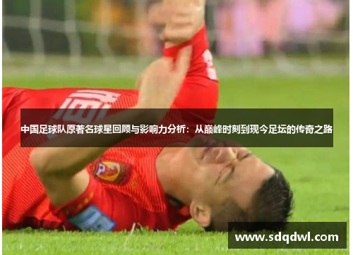 中国足球队原著名球星回顾与影响力分析：从巅峰时刻到现今足坛的传奇之路