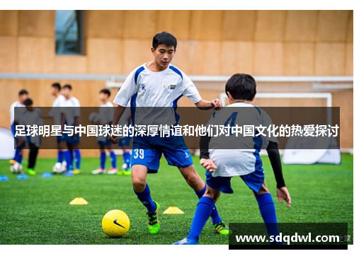 足球明星与中国球迷的深厚情谊和他们对中国文化的热爱探讨