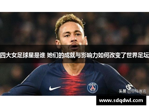 四大女足球星是谁 她们的成就与影响力如何改变了世界足坛