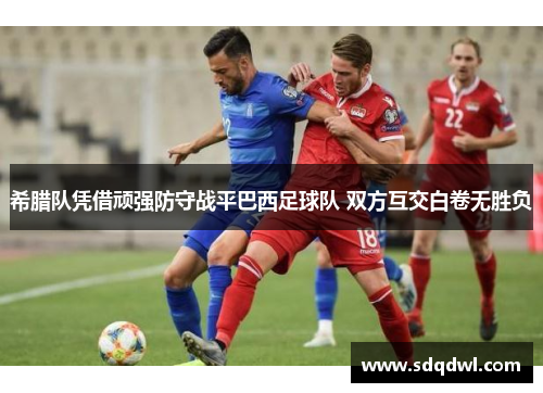 希腊队凭借顽强防守战平巴西足球队 双方互交白卷无胜负