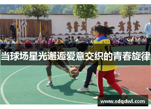 当球场星光邂逅爱意交织的青春旋律